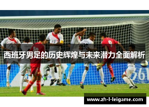 西班牙男足的历史辉煌与未来潜力全面解析