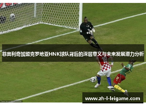 菲奥利奇加盟克罗地亚HNK球队背后的深层意义与未来发展潜力分析