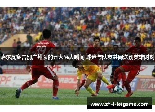 萨尔瓦多告别广州队的五大感人瞬间 球迷与队友共同送别英雄时刻