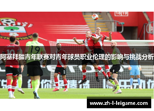 阿塞拜疆青年联赛对青年球员职业伦理的影响与挑战分析