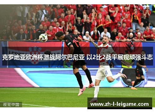 克罗地亚欧洲杯激战阿尔巴尼亚 以2比2战平展现顽强斗志