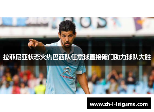 拉菲尼亚状态火热巴西队任意球直接破门助力球队大胜 拉菲尼亚状态火热巴西队任意球直接破门助力球队大胜