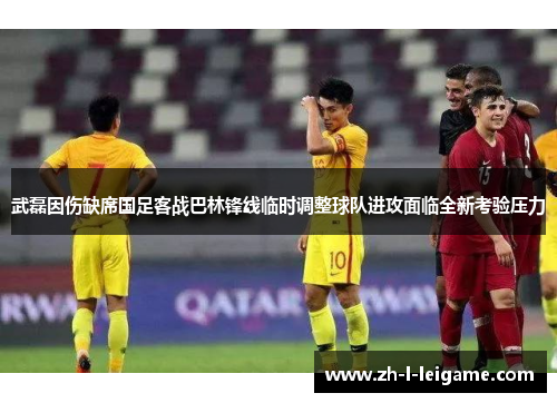 武磊因伤缺席国足客战巴林锋线临时调整球队进攻面临全新考验压力 武磊因伤缺席国足客战巴林锋线临时调整球队进攻面临全新考验压力