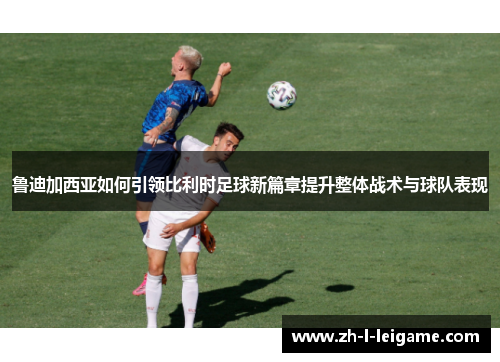 鲁迪加西亚如何引领比利时足球新篇章提升整体战术与球队表现