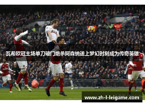 瓦希欧冠主场单刀破门绝杀阿森纳送上梦幻时刻成为传奇英雄