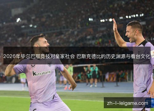 2026年毕尔巴鄂竞技对皇家社会 巴斯克德比的历史渊源与看台文化 2026年毕尔巴鄂竞技对皇家社会 巴斯克德比的历史渊源与看台文化